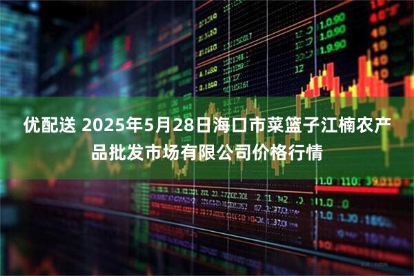 优配送 2025年5月28日海口市菜篮子江楠农产品批发市场有限公司价格行情