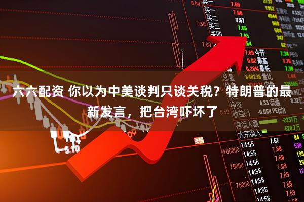 六六配资 你以为中美谈判只谈关税？特朗普的最新发言，把台湾吓坏了