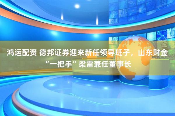鸿运配资 德邦证券迎来新任领导班子，山东财金“一把手”梁雷兼任董事长