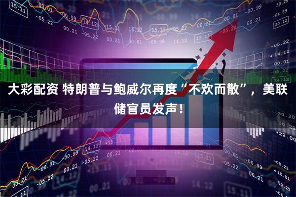 大彩配资 特朗普与鲍威尔再度“不欢而散”，美联储官员发声！