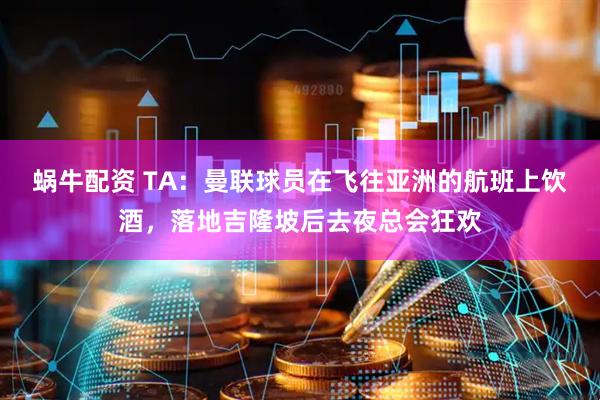 蜗牛配资 TA：曼联球员在飞往亚洲的航班上饮酒，落地吉隆坡后去夜总会狂欢
