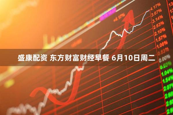 盛康配资 东方财富财经早餐 6月10日周二