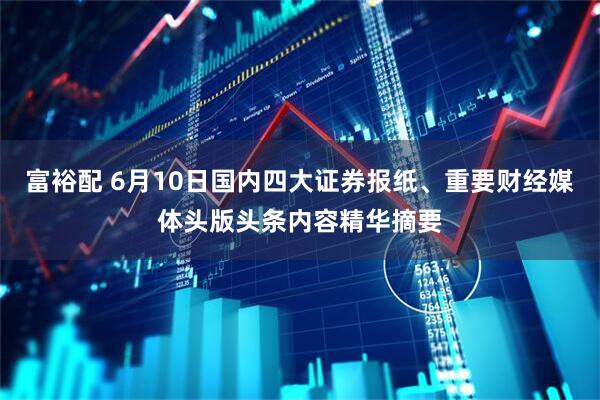 富裕配 6月10日国内四大证券报纸、重要财经媒体头版头条内容精华摘要