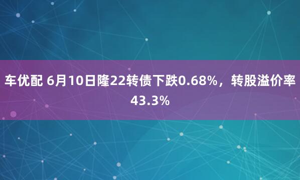 车优配 6月10日隆22转债下跌0.68%，转股溢价率43.3%
