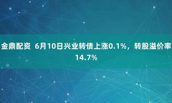 金鼎配资  6月10日兴业转债上涨0.1%，转股溢价率14.7%