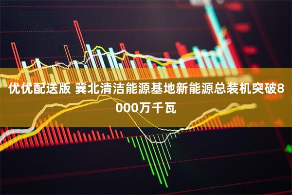 优优配送版 冀北清洁能源基地新能源总装机突破8000万千瓦