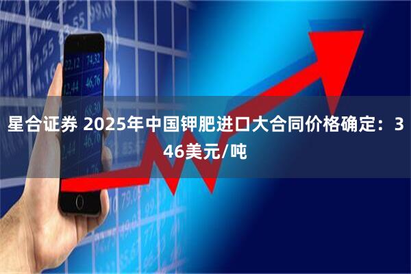 星合证券 2025年中国钾肥进口大合同价格确定：346美元/吨