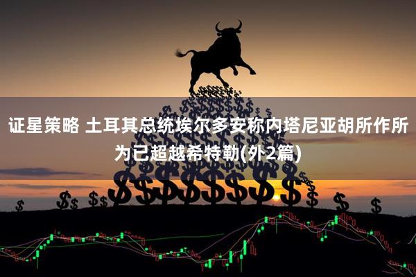 证星策略 土耳其总统埃尔多安称内塔尼亚胡所作所为已超越希特勒(外2篇)