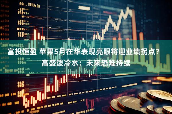 富投恒盈 苹果5月在华表现亮眼将迎业绩拐点？ 高盛泼冷水：未来恐难持续