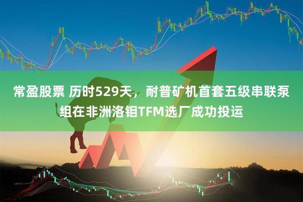 常盈股票 历时529天，耐普矿机首套五级串联泵组在非洲洛钼TFM选厂成功投运
