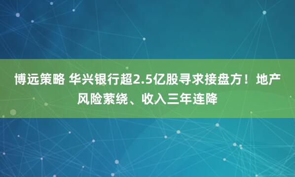 博远策略 华兴银行超2.5亿股寻求接盘方！地产风险萦绕、收入三年连降