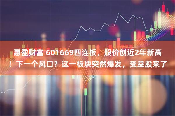 惠盈财富 601669四连板，股价创近2年新高！下一个风口？这一板块突然爆发，受益股来了