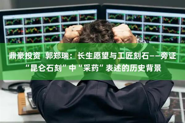 鼎豪投资  郭郑瑞：长生愿望与工匠刻石——旁证“昆仑石刻”中“采药”表述的历史背景
