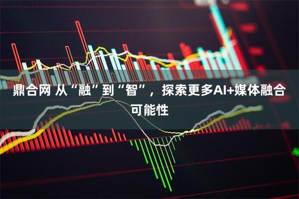 鼎合网 从“融”到“智”，探索更多AI+媒体融合可能性