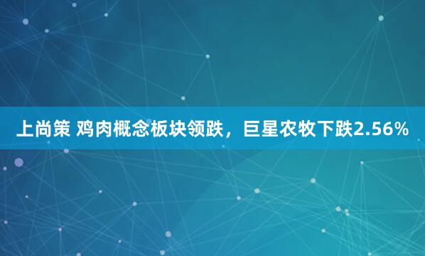 上尚策 鸡肉概念板块领跌，巨星农牧下跌2.56%