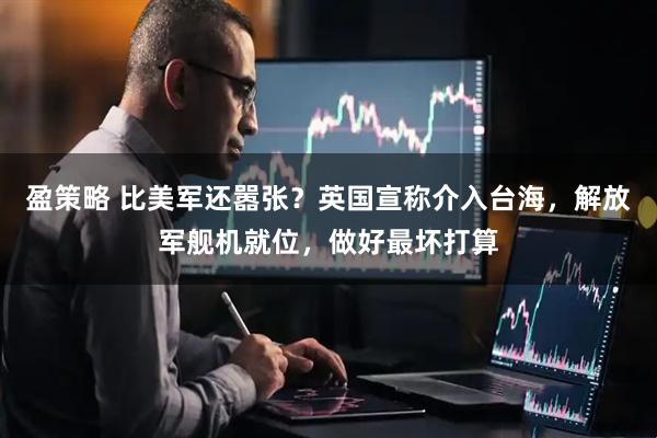 盈策略 比美军还嚣张？英国宣称介入台海，解放军舰机就位，做好最坏打算
