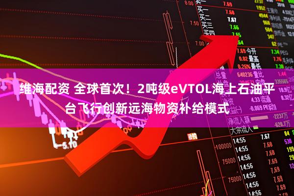维海配资 全球首次！2吨级eVTOL海上石油平台飞行创新远海物资补给模式