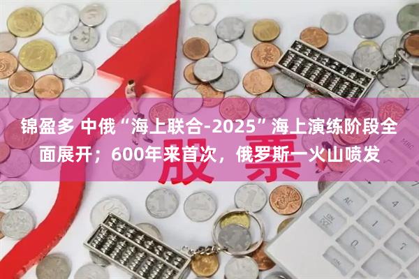 锦盈多 中俄“海上联合-2025”海上演练阶段全面展开；600年来首次，俄罗斯一火山喷发