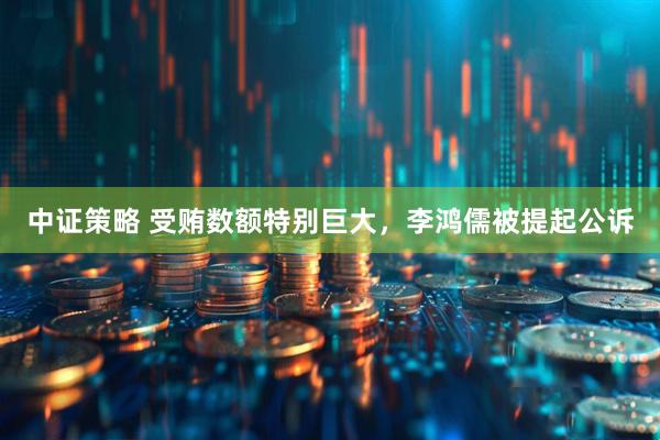 中证策略 受贿数额特别巨大，李鸿儒被提起公诉