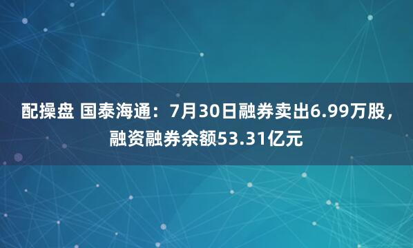 配操盘 国泰海通：7月30日融券卖出6.99万股，融资融券余额53.31亿元