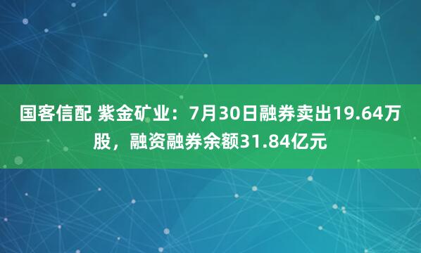 国客信配 紫金矿业：7月30日融券卖出19.64万股，融资融券余额31.84亿元