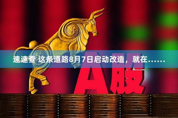 速速查 这条道路8月7日启动改造，就在……