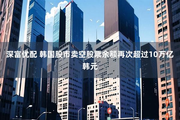 深富优配 韩国股市卖空股票余额再次超过10万亿韩元