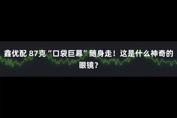 鑫优配 87克“口袋巨幕”随身走！这是什么神奇的眼镜？