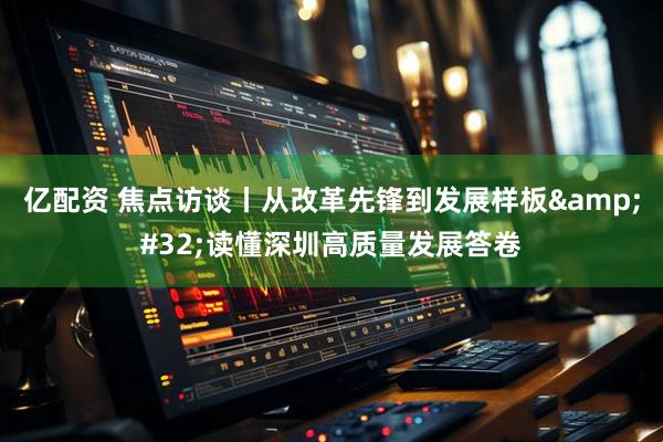 亿配资 焦点访谈丨从改革先锋到发展样板&#32;读懂深圳高质量发展答卷