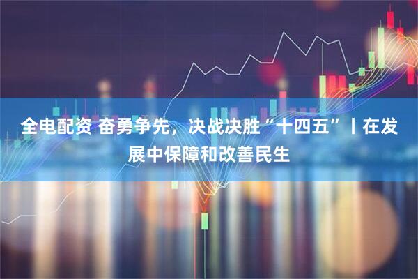 全电配资 奋勇争先，决战决胜“十四五”丨在发展中保障和改善民生