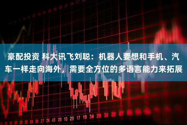 豪配投资 科大讯飞刘聪：机器人要想和手机、汽车一样走向海外，需要全方位的多语言能力来拓展
