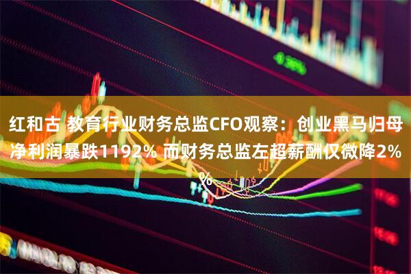 红和古 教育行业财务总监CFO观察：创业黑马归母净利润暴跌1192% 而财务总监左超薪酬仅微降2%
