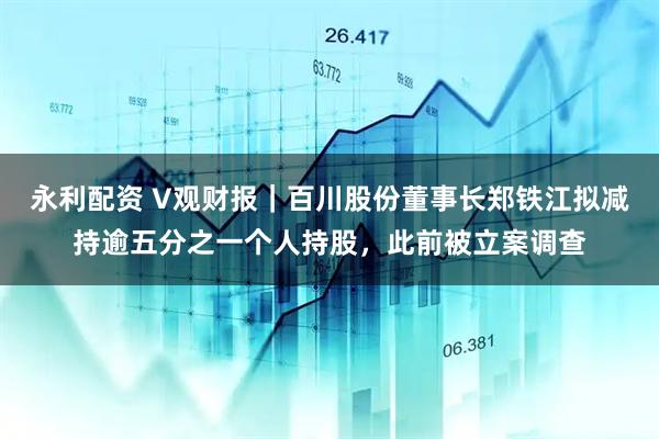 永利配资 V观财报｜百川股份董事长郑铁江拟减持逾五分之一个人持股，此前被立案调查