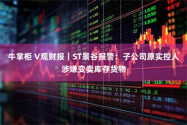 牛掌柜 V观财报｜ST景谷报警：子公司原实控人涉嫌变卖库存货物