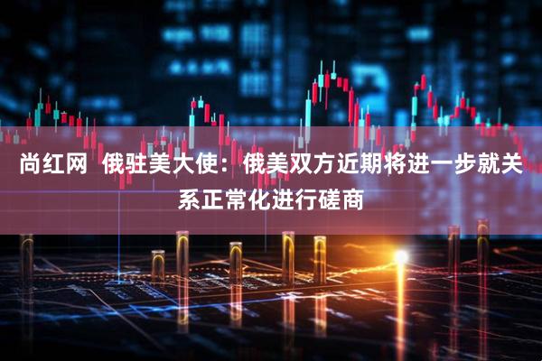 尚红网  俄驻美大使：俄美双方近期将进一步就关系正常化进行磋商