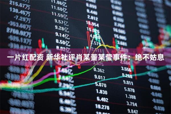 一片红配资 新华社评肖某董某莹事件：绝不姑息