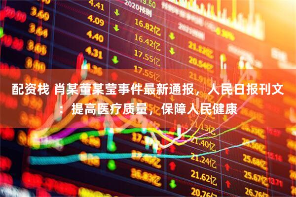 配资栈 肖某董某莹事件最新通报，人民日报刊文：提高医疗质量，保障人民健康