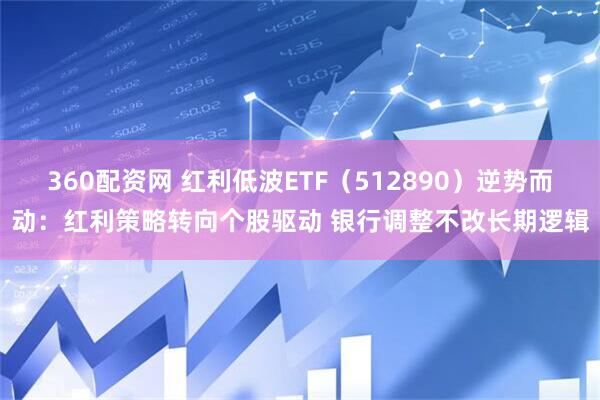 360配资网 红利低波ETF（512890）逆势而动：红利策略转向个股驱动 银行调整不改长期逻辑