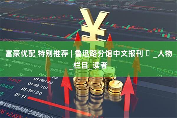 富豪优配 特别推荐 | 鲁迅路分馆中文报刊 ⑳_人物_栏目_读者