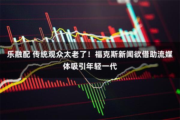 乐融配 传统观众太老了！福克斯新闻欲借助流媒体吸引年轻一代