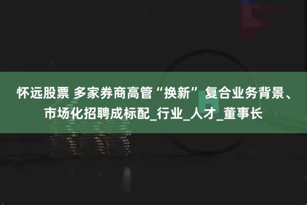 怀远股票 多家券商高管“换新” 复合业务背景、市场化招聘成标配_行业_人才_董事长