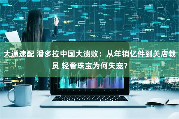 大通速配 潘多拉中国大溃败：从年销亿件到关店裁员 轻奢珠宝为何失宠？