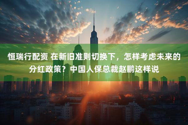 恒瑞行配资 在新旧准则切换下，怎样考虑未来的分红政策？中国人保总裁赵鹏这样说