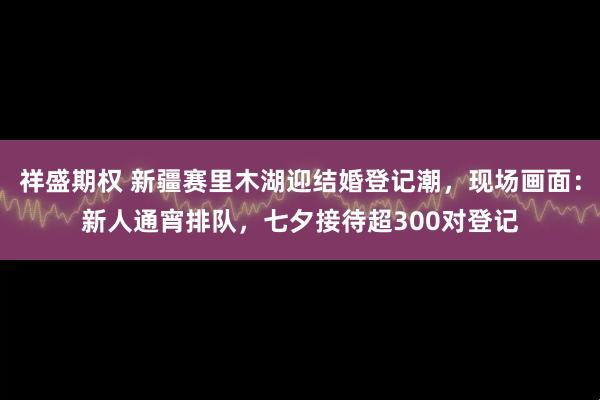 祥盛期权 新疆赛里木湖迎结婚登记潮，现场画面：新人通宵排队，七夕接待超300对登记