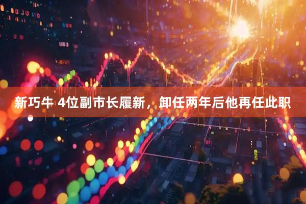 新巧牛 4位副市长履新，卸任两年后他再任此职