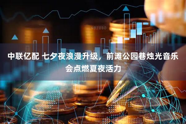 中联亿配 七夕夜浪漫升级，前滩公园巷烛光音乐会点燃夏夜活力