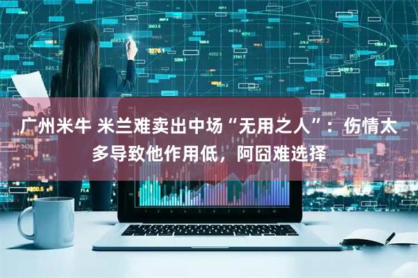 广州米牛 米兰难卖出中场“无用之人”：伤情太多导致他作用低，阿囧难选择