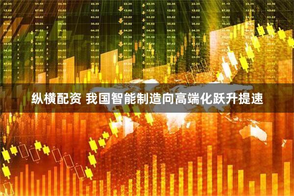 纵横配资 我国智能制造向高端化跃升提速