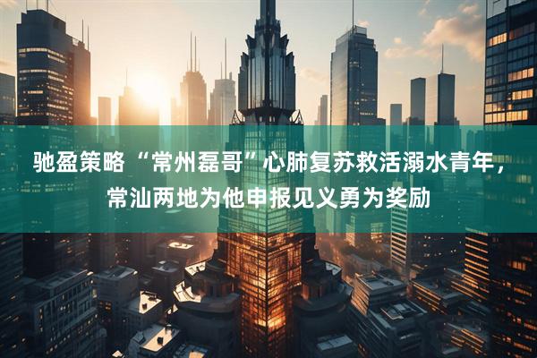 驰盈策略 “常州磊哥”心肺复苏救活溺水青年，常汕两地为他申报见义勇为奖励