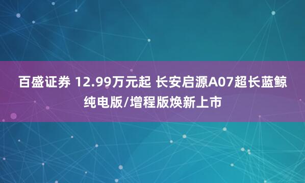 百盛证券 12.99万元起 长安启源A07超长蓝鲸纯电版/增程版焕新上市